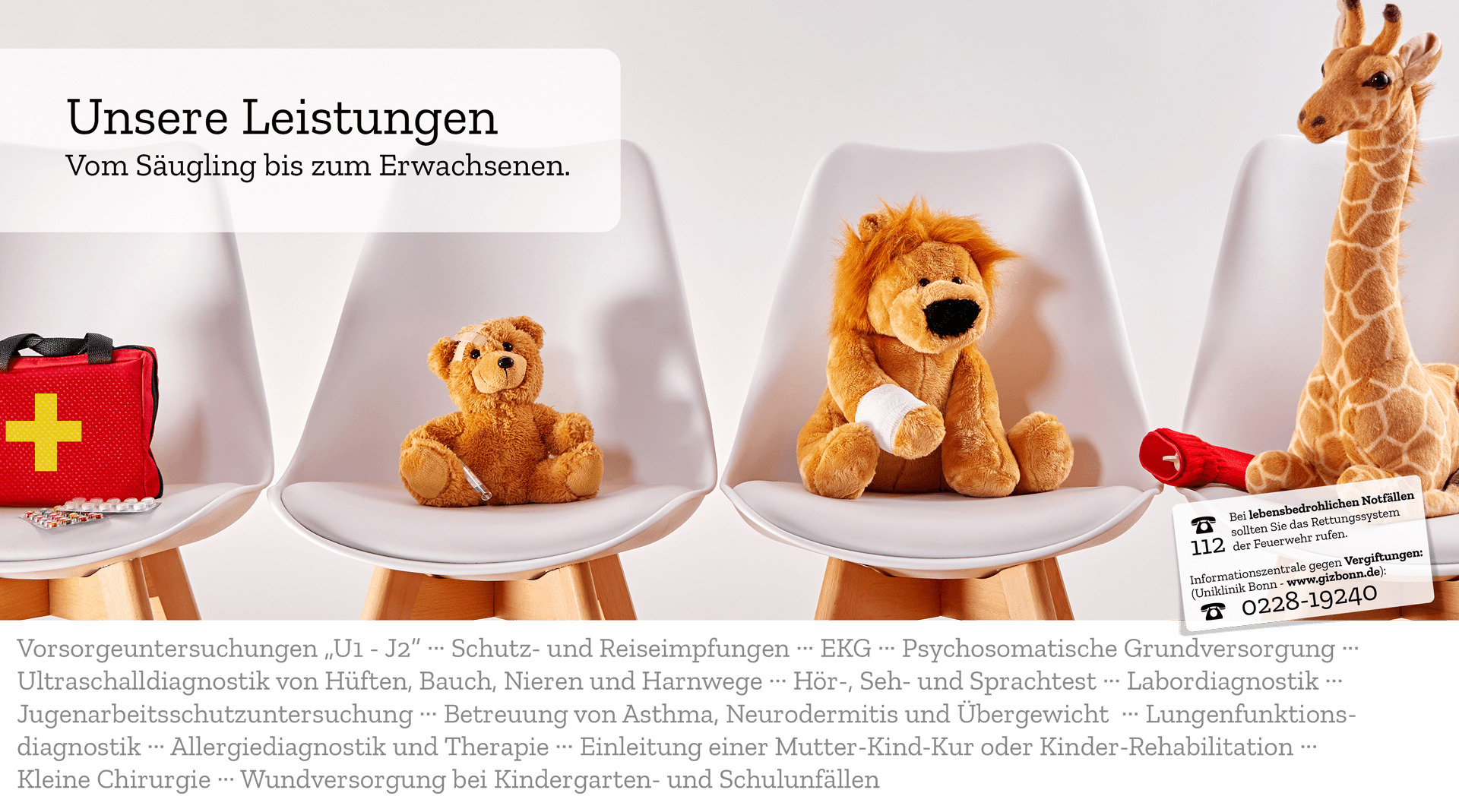 Vorsorgeuntersuchungen „U1 - J2“ ··· Schutz- und Reiseimpfungen ··· EKG ··· Psychosomatische Grundversorgung ··· Ultraschalldiagnostik von Hüften, Bauch, Nieren und Harnwege ··· Hör-, Seh- und Sprachtest ··· Labordiagnostik ··· Jugenarbeitsschutzuntersuchung ··· Betreuung von Asthma, Neurodermitis und Übergewicht  ··· Lungenfunktionsdiagnostik ··· Allergiediagnostik und Therapie ··· Einleitung einer Mutter-Kind-Kur oder Kinder-Rehabilitation ··· Kleine Chirurgie ··· Wundversorgung bei Kindergarten- und Schulunfällen